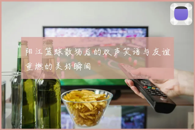 阳江篮球散场后的欢声笑语与友谊重燃的美好瞬间