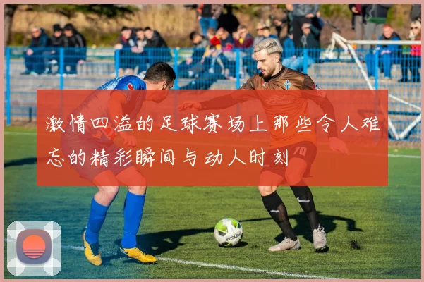 激情四溢的足球赛场上那些令人难忘的精彩瞬间与动人时刻