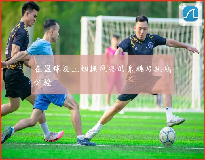 在篮球场上切换风格的乐趣与挑战体验