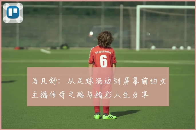 马凡舒：从足球场边到屏幕前的女主播传奇之路与精彩人生分享