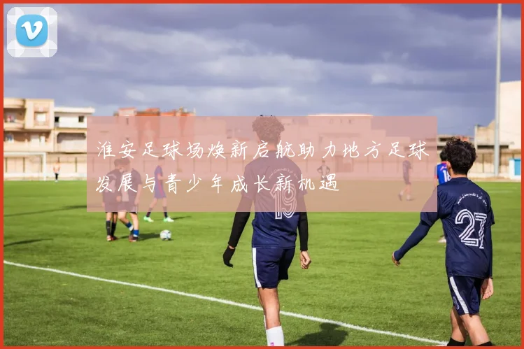 淮安足球场焕新启航助力地方足球发展与青少年成长新机遇